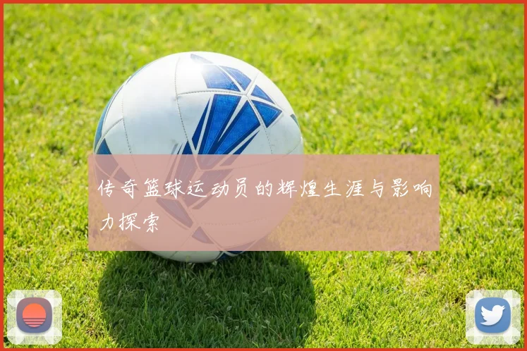 传奇篮球运动员的辉煌生涯与影响力探索
