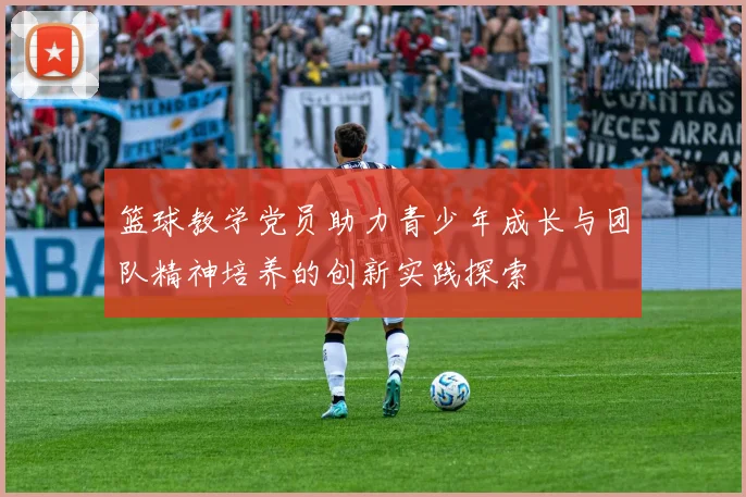 篮球教学党员助力青少年成长与团队精神培养的创新实践探索