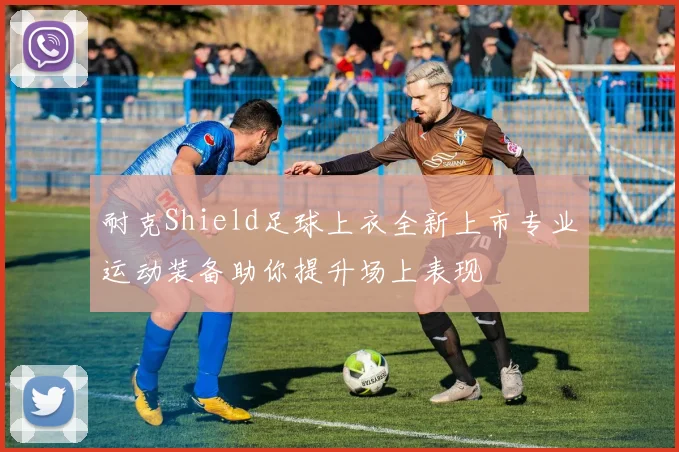 耐克Shield足球上衣全新上市专业运动装备助你提升场上表现