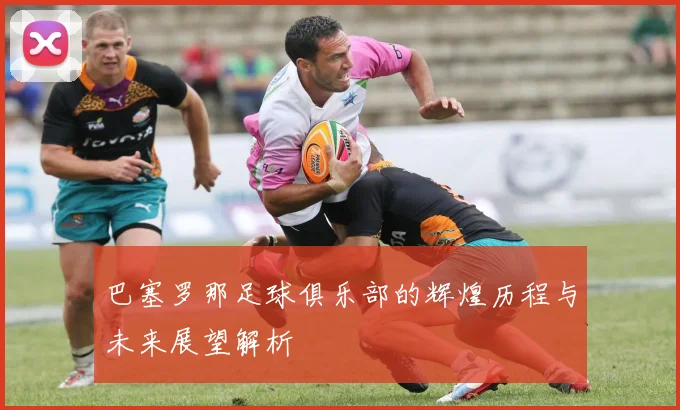巴塞罗那足球俱乐部的辉煌历程与未来展望解析