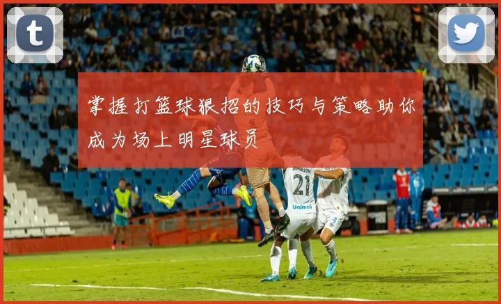 掌握打篮球狠招的技巧与策略助你成为场上明星球员