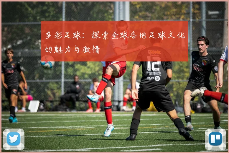 多彩足球：探索全球各地足球文化的魅力与激情