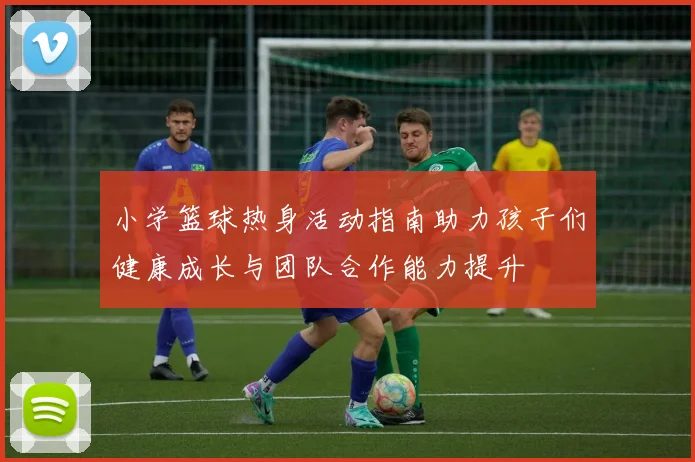 小学篮球热身活动指南助力孩子们健康成长与团队合作能力提升