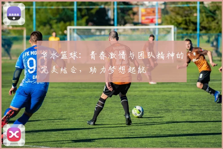 华水篮球：青春激情与团队精神的完美结合，助力梦想起航